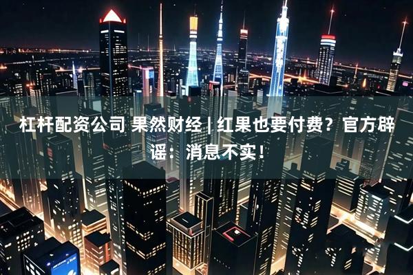杠杆配资公司 果然财经 | 红果也要付费？官方辟谣：消息不实！