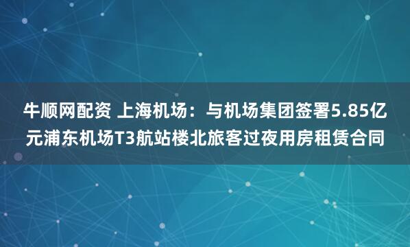牛顺网配资 上海机场：与机场集团签署5.85亿元浦东机场T3航站楼北旅客过夜用房租赁合同