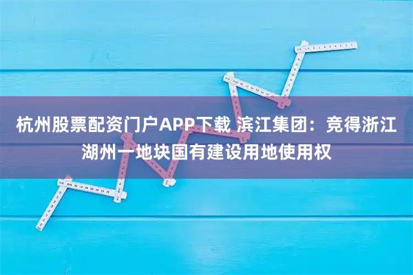 杭州股票配资门户APP下载 滨江集团：竞得浙江湖州一地块国有建设用地使用权