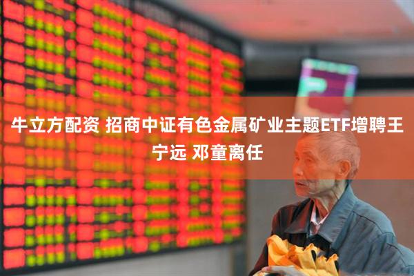 牛立方配资 招商中证有色金属矿业主题ETF增聘王宁远 邓童离任