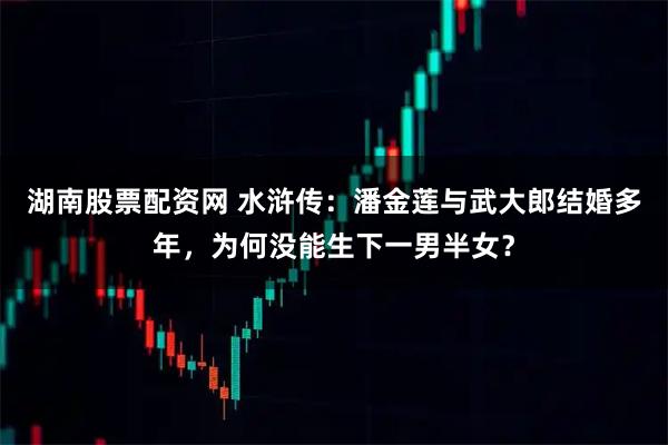 湖南股票配资网 水浒传：潘金莲与武大郎结婚多年，为何没能生下一男半女？
